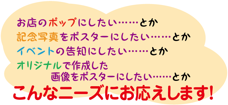 お店のポップにしたい、記念写真をポスターにしたい、イベントの告知にしたい、オリジナルで作成したい、こんなニーズにお応えします