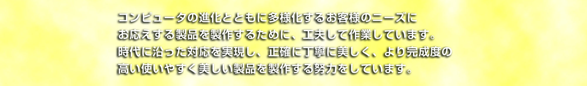 コンピューターの進化とともに多様化するお客様のニーズにお応えする製品を製作するために、工夫して作業しています。時代に知った対応を実現し、正確に丁寧に美しく、より完成度の高い使いやすく美しい製品を製作する努力をしています。