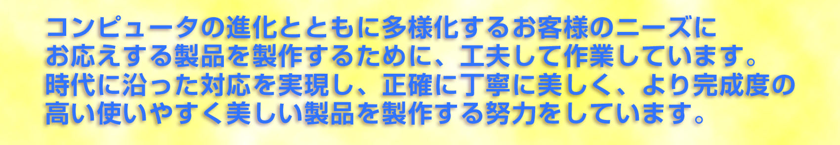 コンピューターの進化とともに多様化するお客様のニーズにお応えする製品を製作するために、工夫して作業しています。時代に知った対応を実現し、正確に丁寧に美しく、より完成度の高い使いやすく美しい製品を製作する努力をしています。